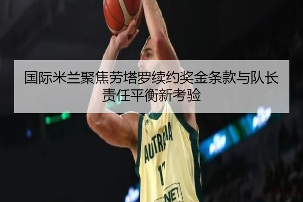 国际米兰聚焦劳塔罗续约奖金条款与队长责任平衡新考验