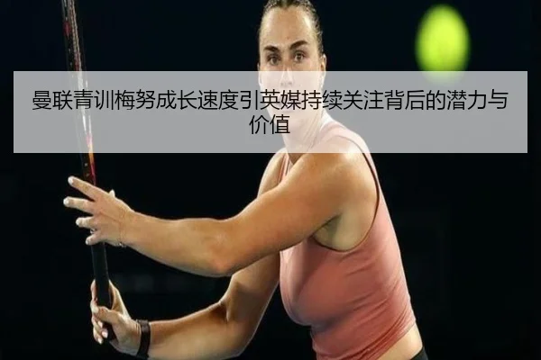 曼联青训梅努成长速度引英媒持续关注背后的潜力与价值