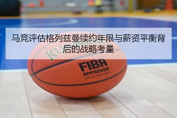 马竞评估格列兹曼续约年限与薪资平衡背后的战略考量