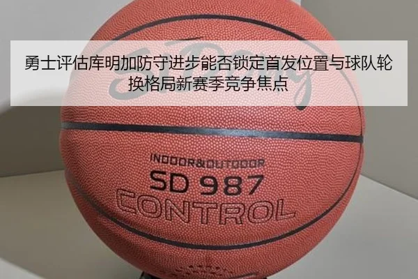 勇士评估库明加防守进步能否锁定首发位置与球队轮换格局新赛季竞争焦点
